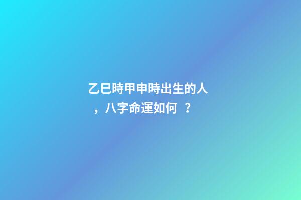 乙巳時甲申時出生的人，八字命運如何？